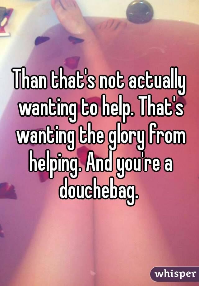Than that's not actually wanting to help. That's wanting the glory from helping. And you're a douchebag. 