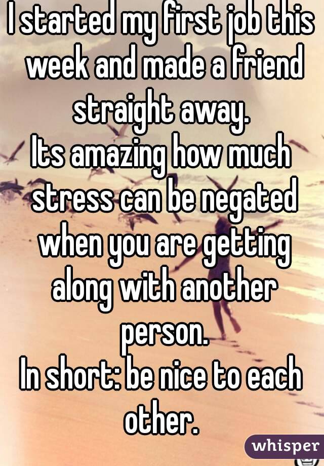 I started my first job this week and made a friend straight away. 
Its amazing how much stress can be negated when you are getting along with another person.
In short: be nice to each other. 