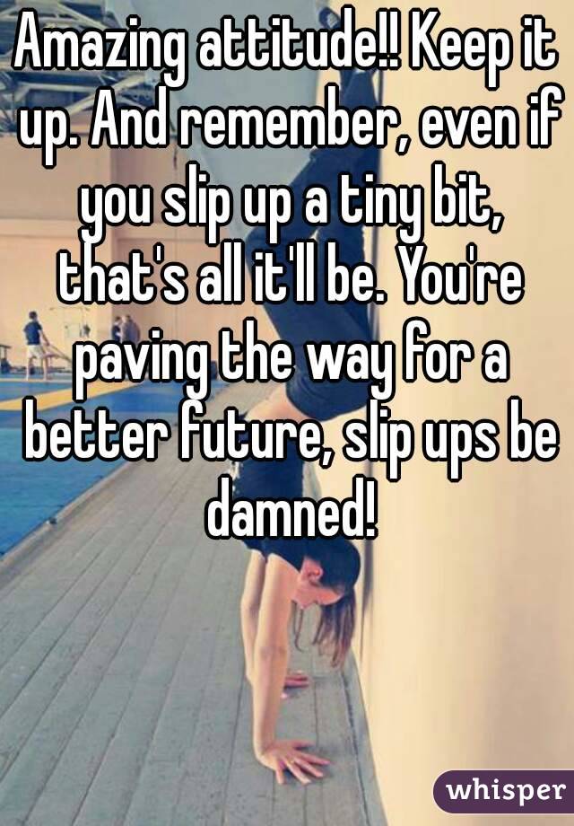 Amazing attitude!! Keep it up. And remember, even if you slip up a tiny bit, that's all it'll be. You're paving the way for a better future, slip ups be damned!