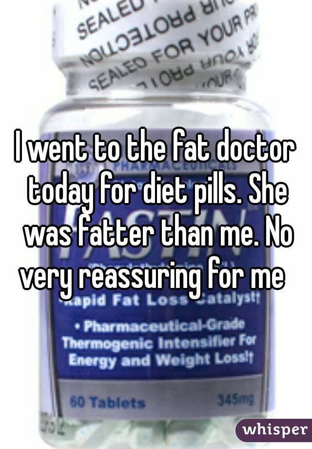 I went to the fat doctor today for diet pills. She was fatter than me. No very reassuring for me  
