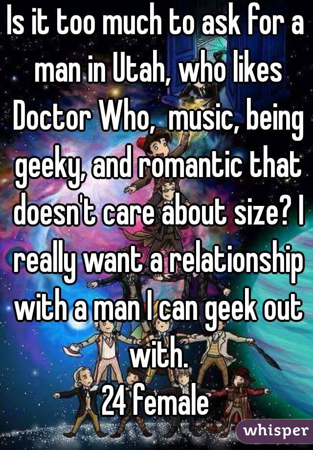 Is it too much to ask for a man in Utah, who likes Doctor Who,  music, being geeky, and romantic that doesn't care about size? I really want a relationship with a man I can geek out with.
24 female