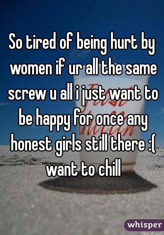 So tired of being hurt by women if ur all the same screw u all i just want to be happy for once any honest girls still there :( want to chill