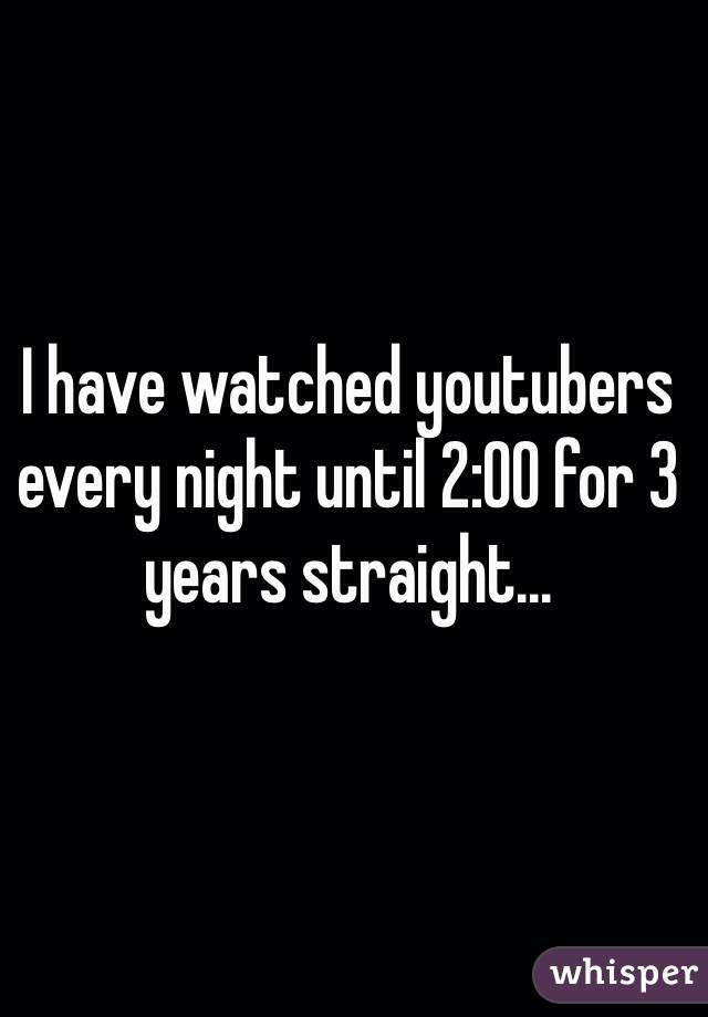 I have watched youtubers every night until 2:00 for 3 years straight...