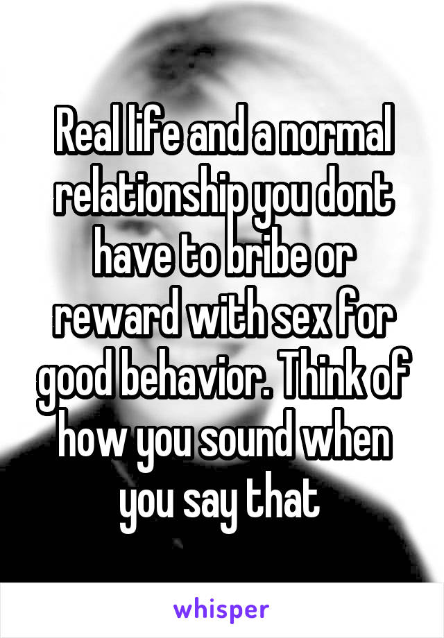 Real life and a normal relationship you dont have to bribe or reward with sex for good behavior. Think of how you sound when you say that 