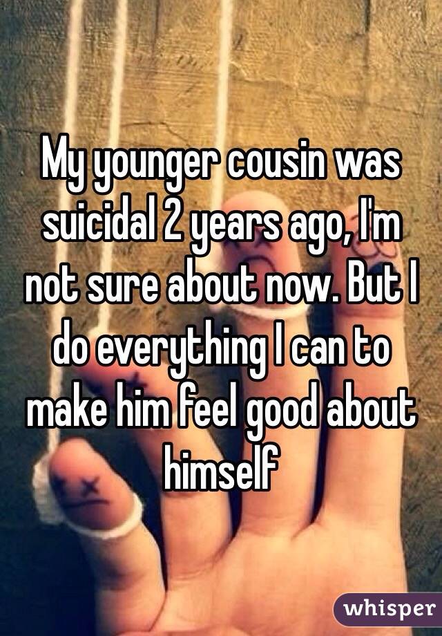 My younger cousin was suicidal 2 years ago, I'm not sure about now. But I do everything I can to make him feel good about himself