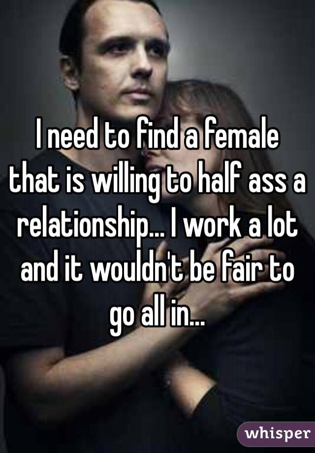 I need to find a female that is willing to half ass a relationship... I work a lot and it wouldn't be fair to go all in... 