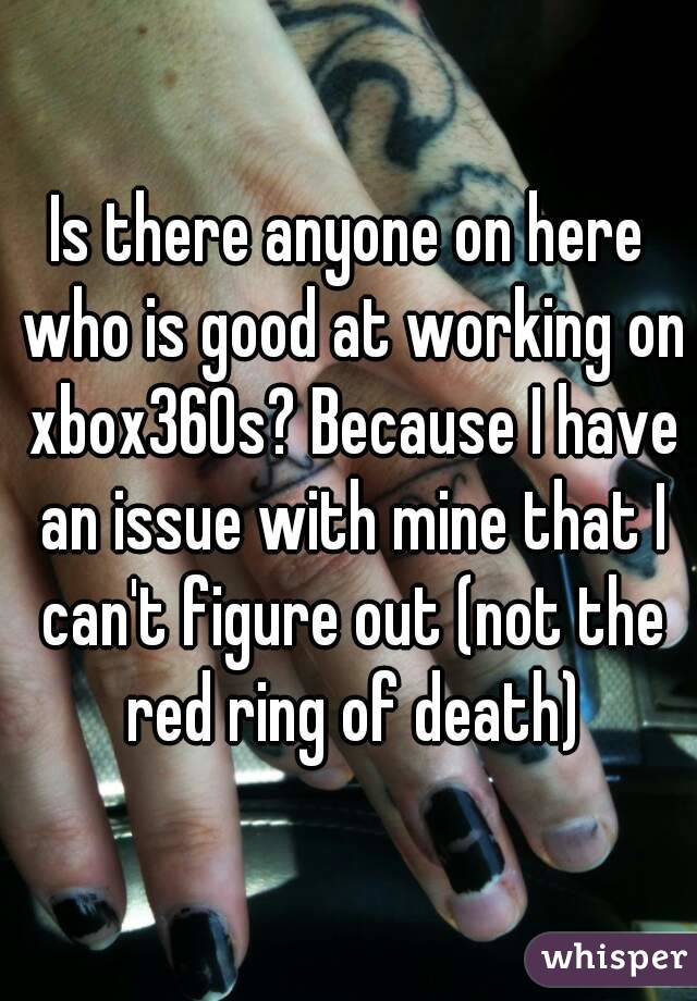 Is there anyone on here who is good at working on xbox360s? Because I have an issue with mine that I can't figure out (not the red ring of death)