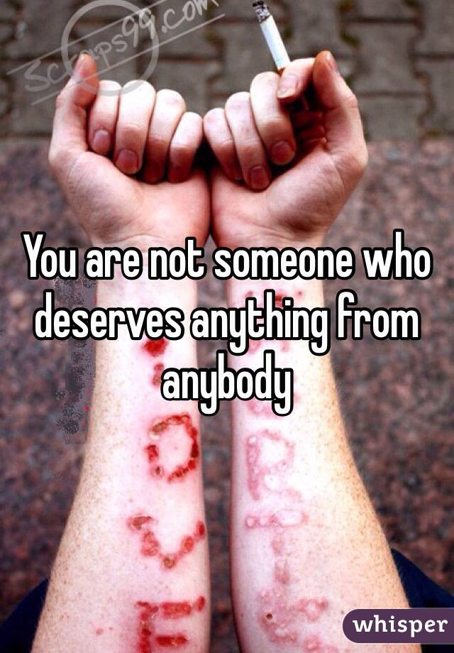 You are not someone who deserves anything from anybody 