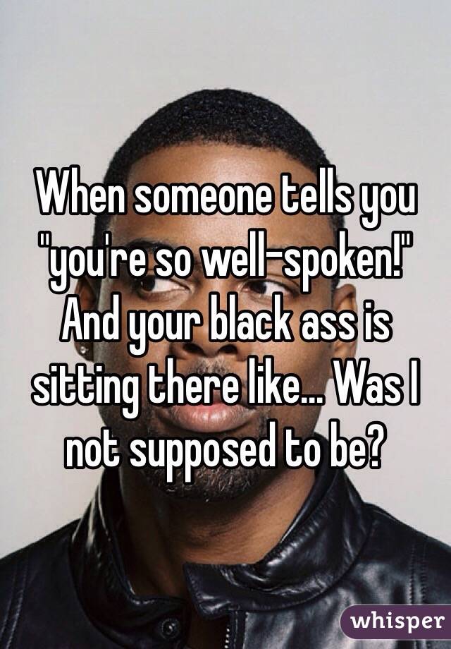 When someone tells you "you're so well-spoken!" And your black ass is sitting there like... Was I not supposed to be?