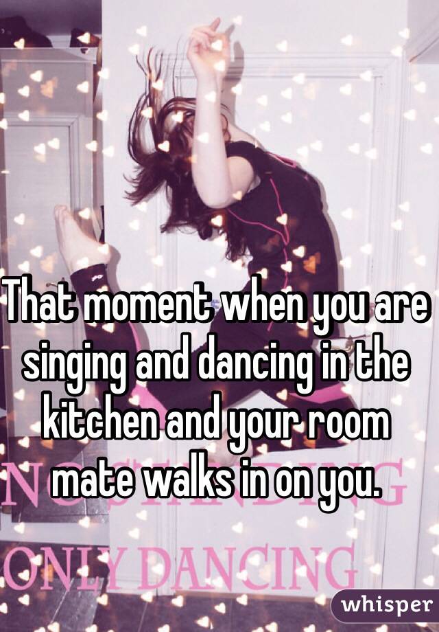 That moment when you are singing and dancing in the kitchen and your room mate walks in on you. 