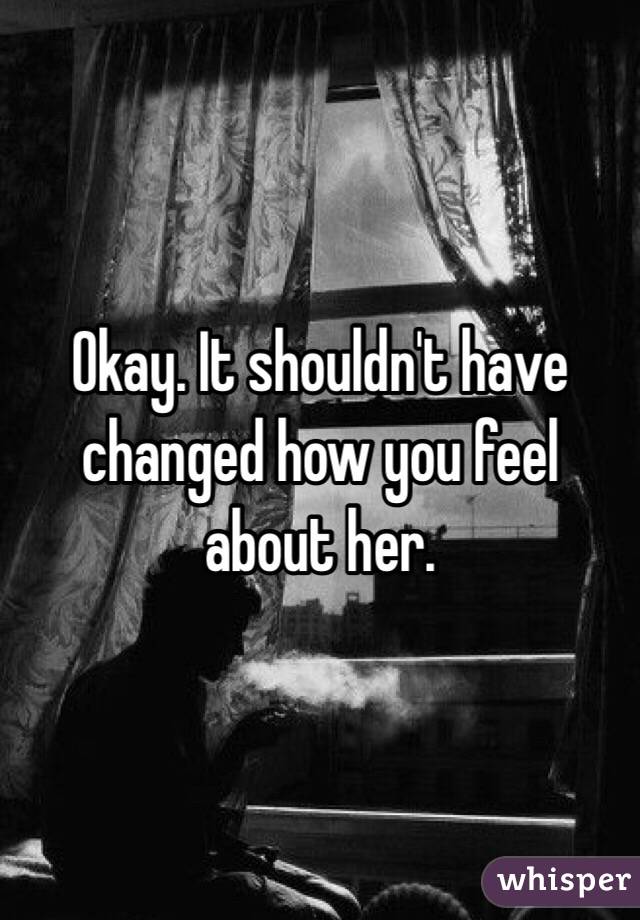 Okay. It shouldn't have changed how you feel about her.