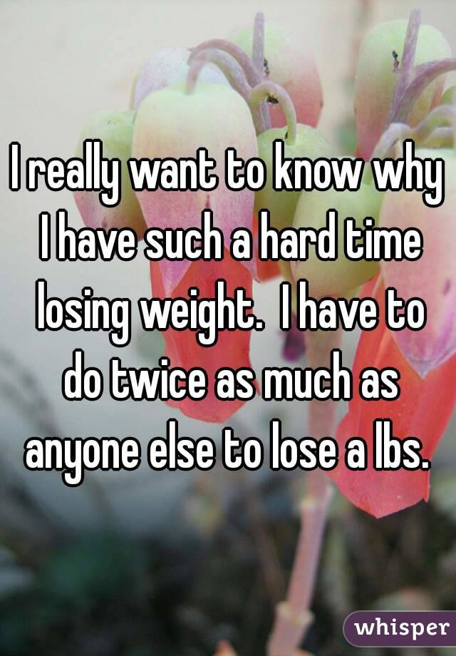 I really want to know why I have such a hard time losing weight.  I have to do twice as much as anyone else to lose a lbs. 