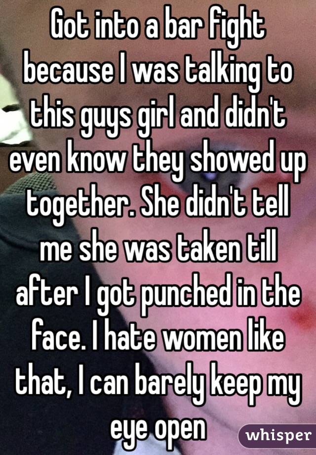 Got into a bar fight because I was talking to this guys girl and didn't even know they showed up together. She didn't tell me she was taken till after I got punched in the face. I hate women like that, I can barely keep my eye open 