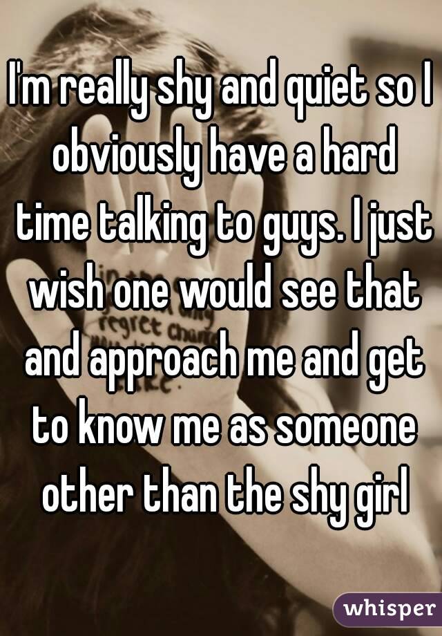 I'm really shy and quiet so I obviously have a hard time talking to guys. I just wish one would see that and approach me and get to know me as someone other than the shy girl