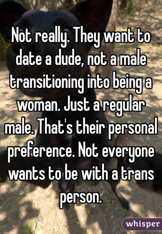 Not really. They want to date a dude, not a male transitioning into being a woman. Just a regular male. That's their personal preference. Not everyone wants to be with a trans person. 