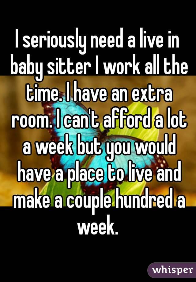 I seriously need a live in baby sitter I work all the time. I have an extra room. I can't afford a lot a week but you would have a place to live and make a couple hundred a week. 