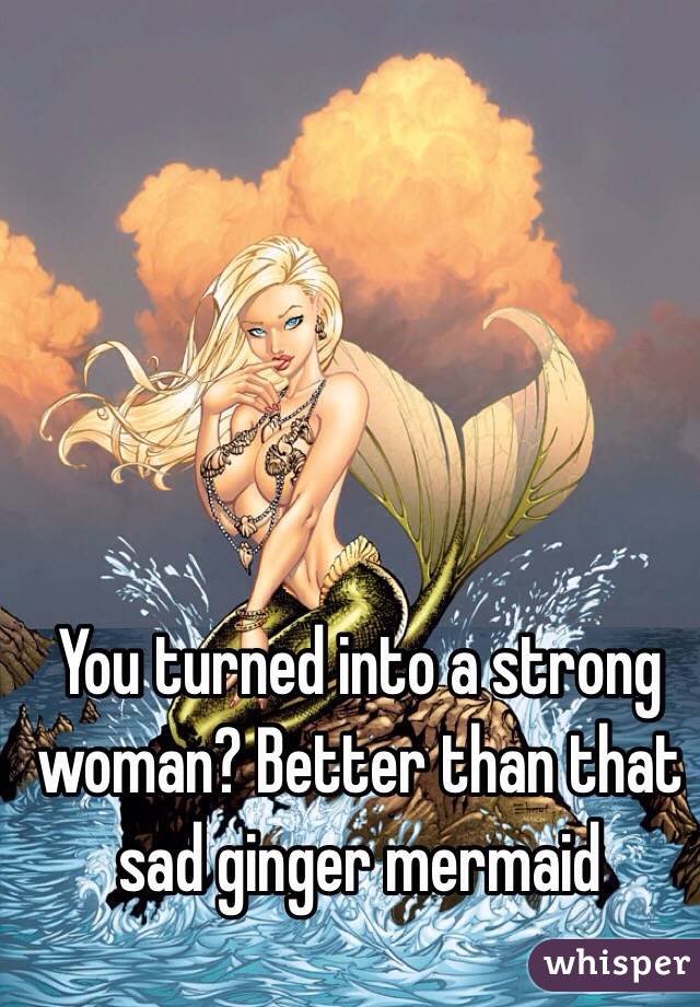 You turned into a strong woman? Better than that sad ginger mermaid 