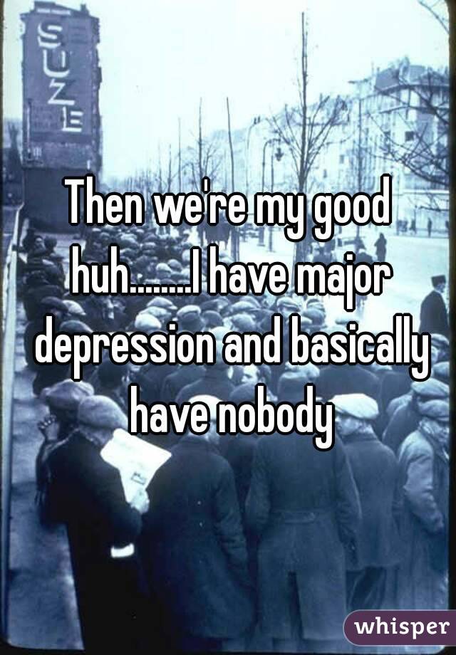 Then we're my good huh........I have major depression and basically have nobody