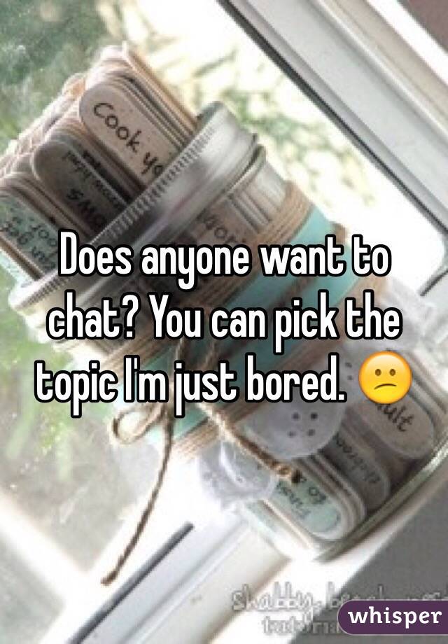 Does anyone want to chat? You can pick the topic I'm just bored. 😕 