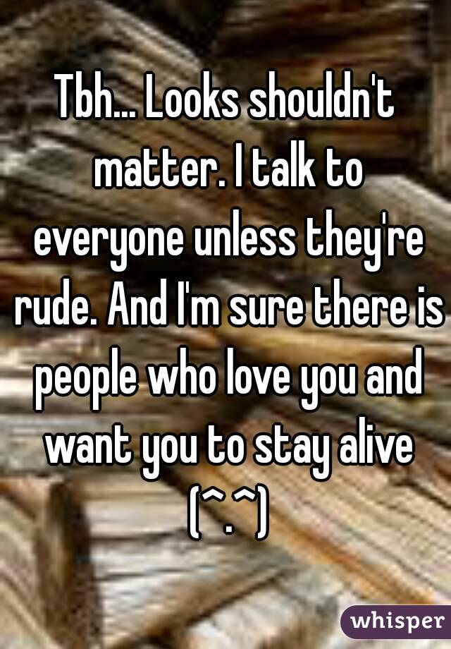 Tbh... Looks shouldn't matter. I talk to everyone unless they're rude. And I'm sure there is people who love you and want you to stay alive (^.^)