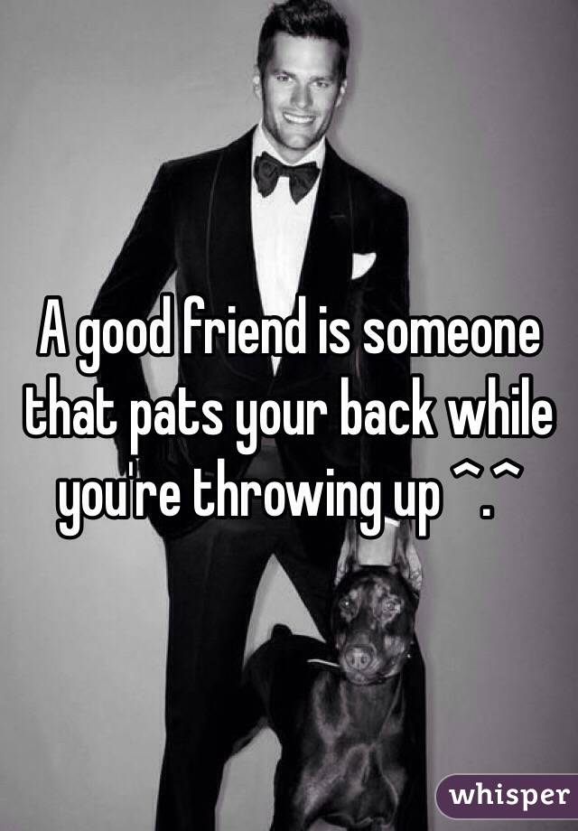 A good friend is someone that pats your back while you're throwing up ^.^