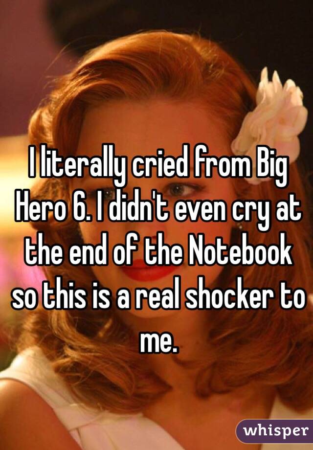 I literally cried from Big Hero 6. I didn't even cry at the end of the Notebook so this is a real shocker to me.