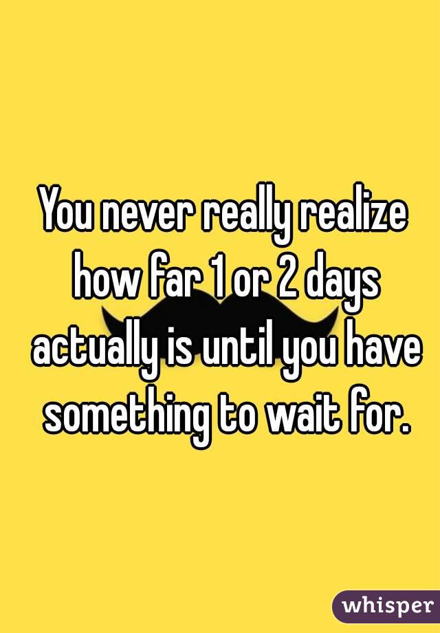 You never really realize how far 1 or 2 days actually is until you have something to wait for.
