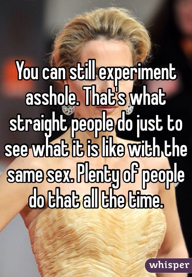 You can still experiment asshole. That's what straight people do just to see what it is like with the same sex. Plenty of people do that all the time.