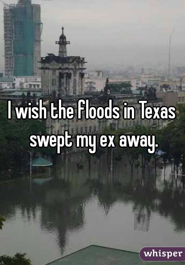 I wish the floods in Texas swept my ex away.