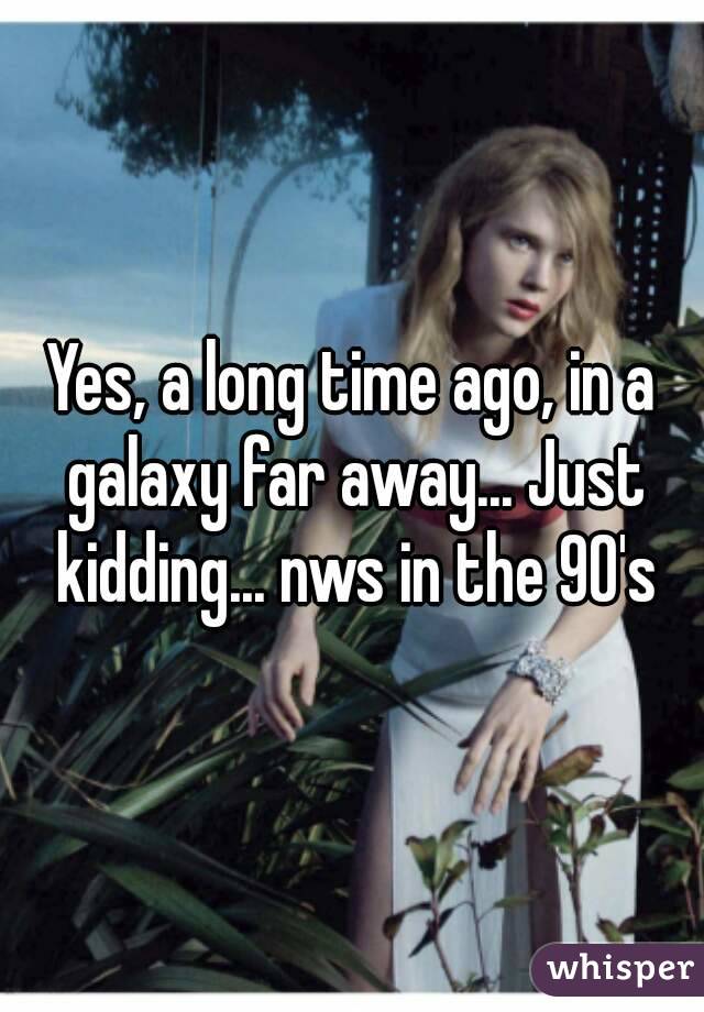 Yes, a long time ago, in a galaxy far away... Just kidding... nws in the 90's