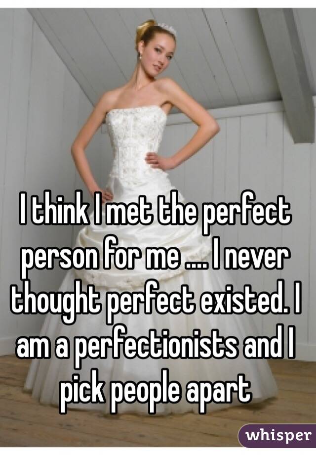 I think I met the perfect person for me .... I never thought perfect existed. I am a perfectionists and I pick people apart