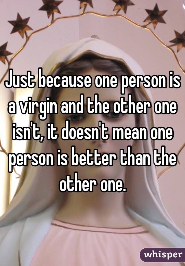 Just because one person is a virgin and the other one isn't, it doesn't mean one person is better than the other one. 