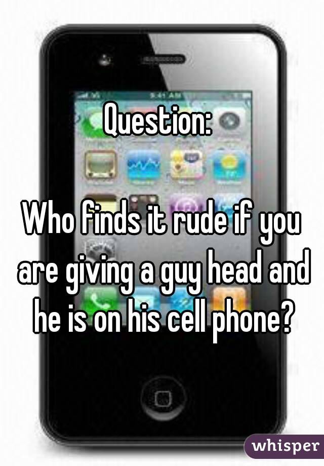 Question: 

Who finds it rude if you are giving a guy head and he is on his cell phone?