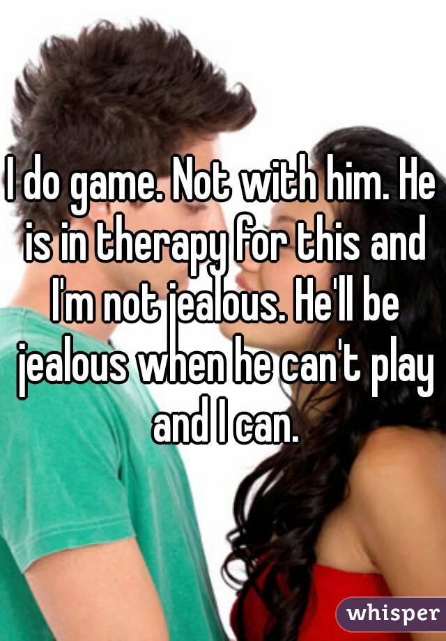 I do game. Not with him. He is in therapy for this and I'm not jealous. He'll be jealous when he can't play and I can.