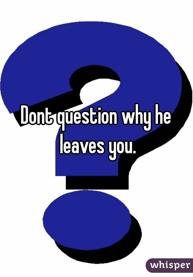 Dont question why he leaves you.