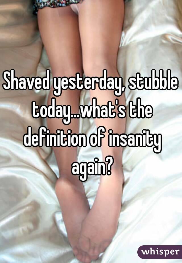 Shaved yesterday, stubble today...what's the definition of insanity again?