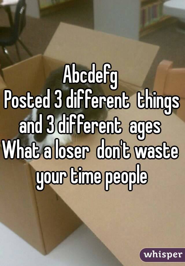 Abcdefg 
Posted 3 different  things and 3 different  ages  
What a loser  don't waste  your time people 