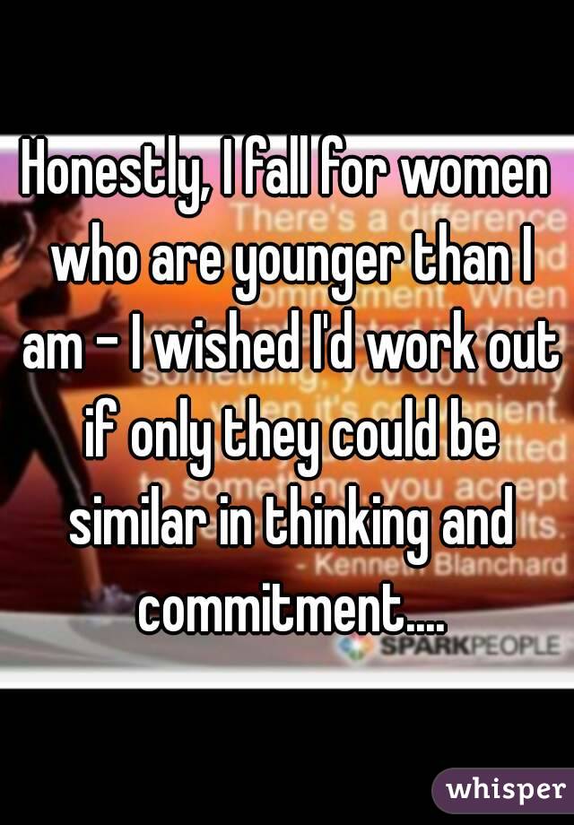 Honestly, I fall for women who are younger than I am - I wished I'd work out if only they could be similar in thinking and commitment....