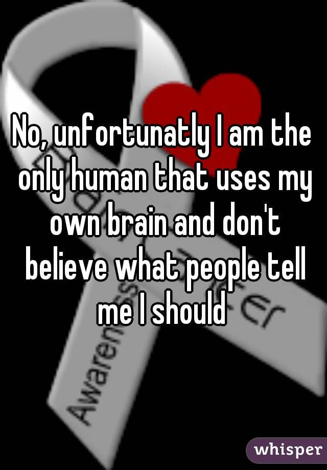 No, unfortunatly I am the only human that uses my own brain and don't believe what people tell me I should 