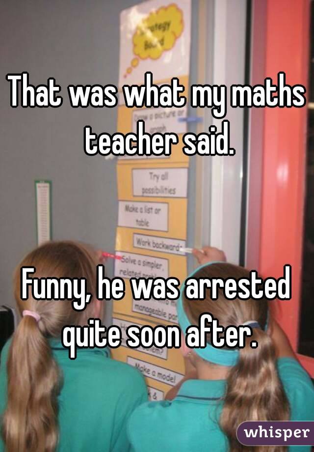 That was what my maths teacher said.


Funny, he was arrested quite soon after.