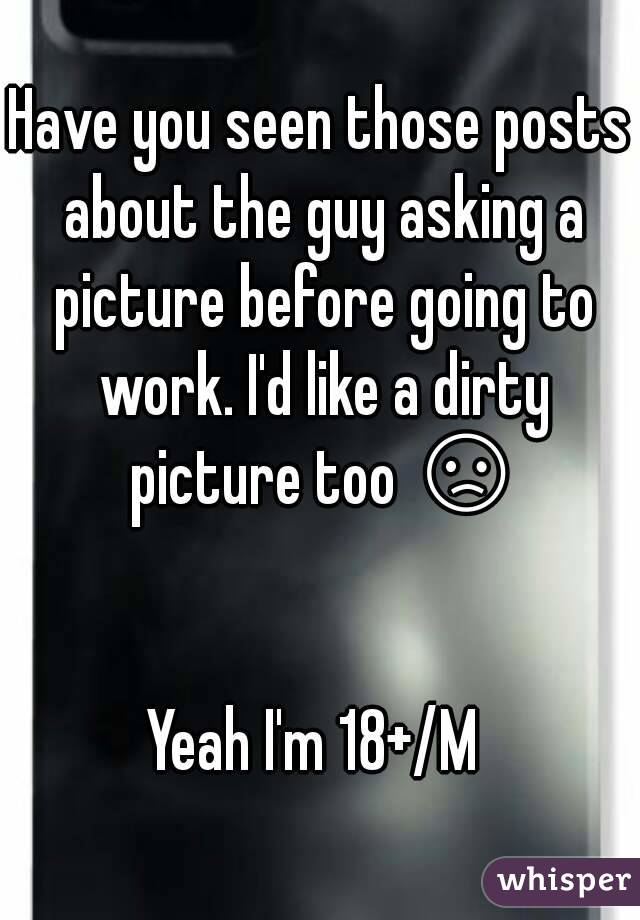 Have you seen those posts about the guy asking a picture before going to work. I'd like a dirty picture too 😞 

Yeah I'm 18+/M 