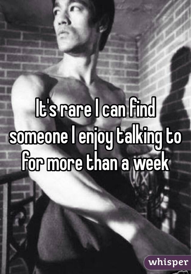 It's rare I can find someone I enjoy talking to for more than a week 