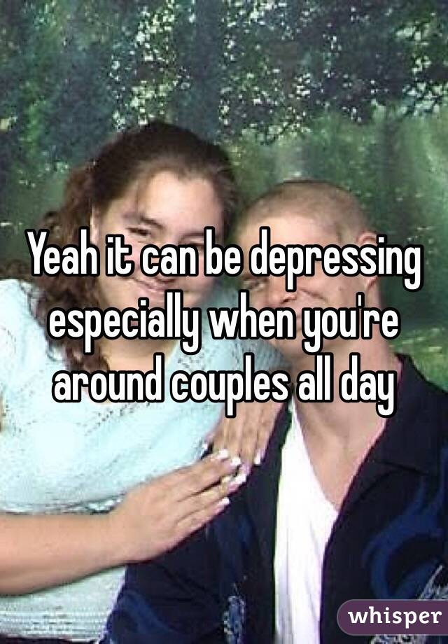 Yeah it can be depressing especially when you're around couples all day