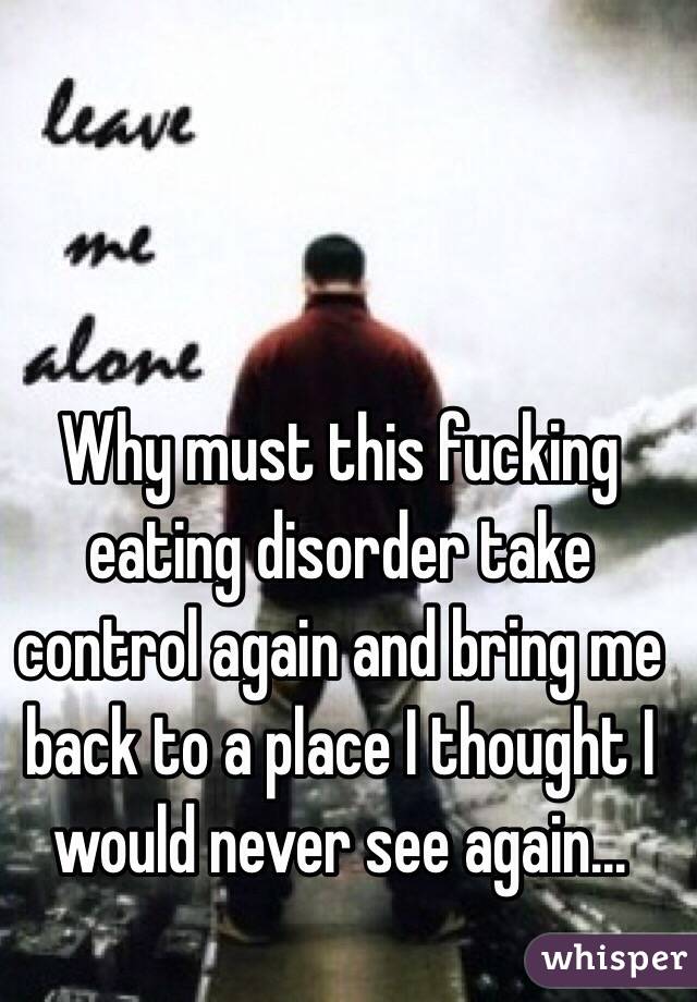 Why must this fucking eating disorder take control again and bring me back to a place I thought I would never see again...