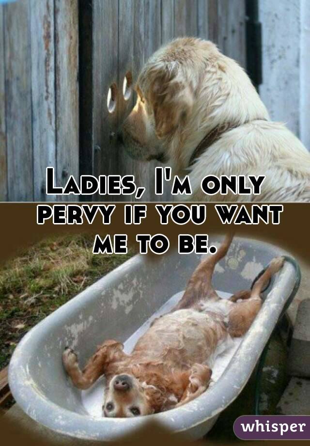 Ladies, I'm only pervy if you want me to be. 