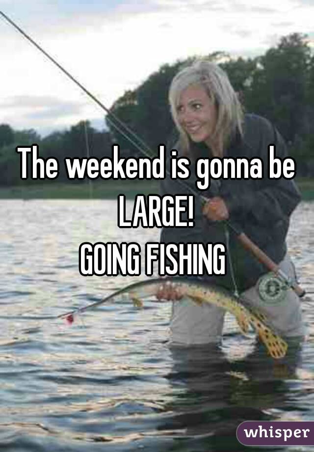 The weekend is gonna be LARGE! 
GOING FISHING 