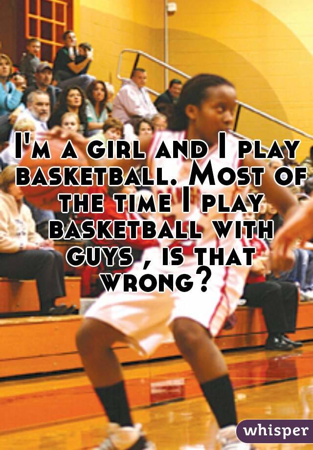 I'm a girl and I play basketball. Most of the time I play basketball with guys , is that wrong? 