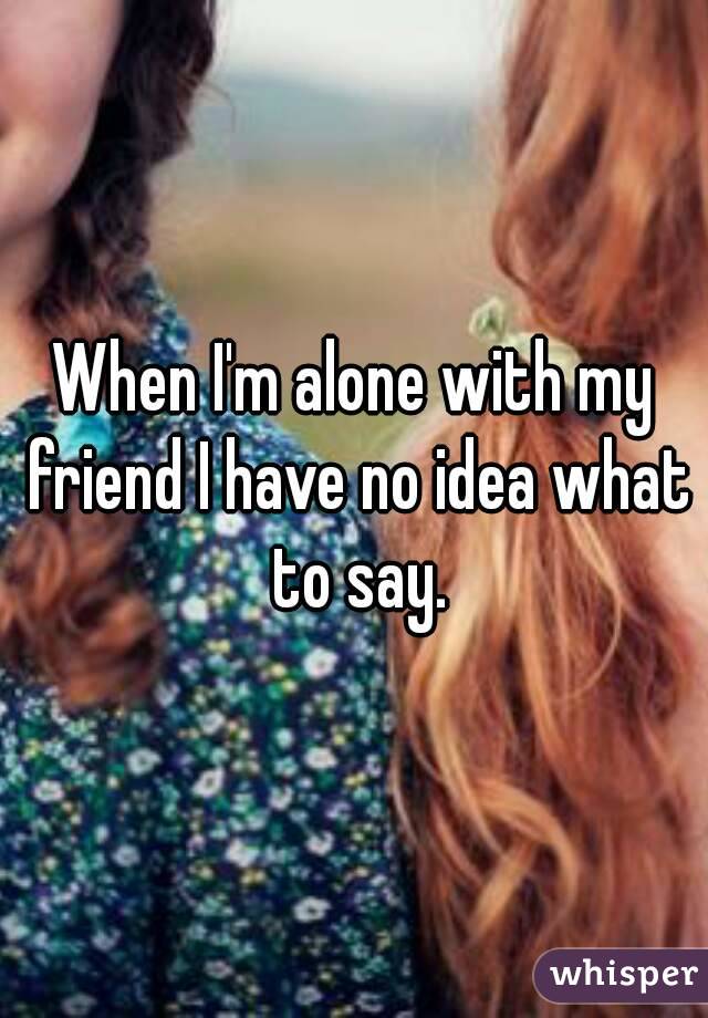 When I'm alone with my friend I have no idea what to say.
