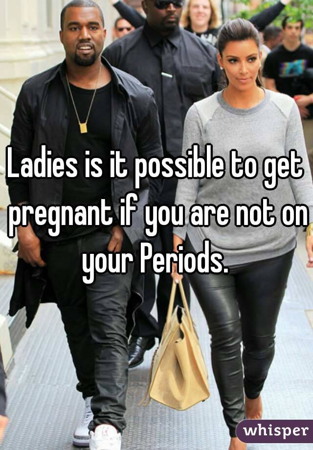 Ladies is it possible to get pregnant if you are not on your Periods. 