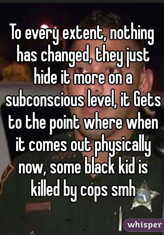 To every extent, nothing has changed, they just hide it more on a subconscious level, it Gets to the point where when it comes out physically now, some black kid is killed by cops smh